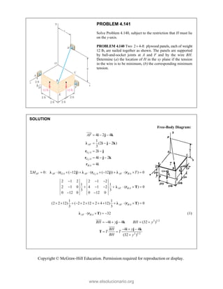 Copyright © McGraw-Hill Education. Permission required for reproduction or display.
PROBLEM 4.141
Solve Problem 4.140, subject to the restriction that H must lie
on the y-axis.
PROBLEM 4.140 Two 2 4-ft
 plywood panels, each of weight
12 lb, are nailed together as shown. The panels are supported
by ball-and-socket joints at A and F and by the wire BH.
Determine (a) the location of H in the xy plane if the tension
in the wire is to be minimum, (b) the corresponding minimum
tension.
SOLUTION
Free-Body Diagram:
1
2
/
/
/
4 2 4
1
(2 2 )
3
2
4 2
4
AF
G A
G A
B A
AF   
  
 
  

i j k
λ i j k
r i j
r i j k
r i

2
/ / /
0: ( ( 12 ) ( ( 12 )) ( ) 0
AF AF G A AF G A AF B A
M T
            
λ r j λ r j λ r
/
2 1 2 2 1 2
1 1
2 1 0 4 1 2 ( ) 0
3 3
0 12 0 0 12 0
  
       
 
λ r T
AF B A
/
1 1
(2 2 12) ( 2 2 12 2 4 12) ( ) 0
3 3
AF B A
            
λ r T
/
( ) 32
AF B A
   
λ r T (1)
2 1/2
4 4 (32 )
BH y BH y
     
i j k


2 1/2
4 4
(32 )
BH y
T T
BH y
  
 

i j k
T


www.elsolucionario.org
 