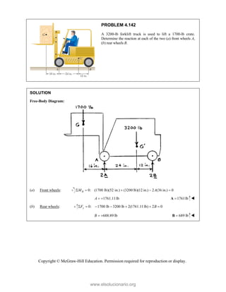 Copyright © McGraw-Hill Education. Permission required for reproduction or display.
PROBLEM 4.142
A 3200-lb forklift truck is used to lift a 1700-lb crate.
Determine the reaction at each of the two (a) front wheels A,
(b) rear wheels B.
SOLUTION
Free-Body Diagram:
(a) Front wheels: 0: (1700 lb)(52 in.) (3200 lb)(12 in.) 2 (36 in.) 0
B
M A
    
1761.11lb
A   1761lb

A 
(b) Rear wheels: 0: 1700 lb 3200 lb 2(1761.11lb) 2 0
y
F B
      
688.89 lb
B   689 lb

B 
www.elsolucionario.org
 