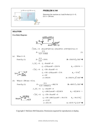 Copyright © McGraw-Hill Education. Permission required for reproduction or display.
PROBLEM 4.144
Determine the reactions at A and B when (a) 0,
h 
(b) 200 mm.
h 
SOLUTION
Free-Body Diagram:
0: ( cos60 )(0.5 m) ( sin 60 ) (150 N)(0.25 m) 0
A
M B B h
      
37.5
0.25 0.866
B
h


(1)
(a) When 0,
h 
From Eq. (1):
37.5
150 N
0.25
B   150.0 N

B 30.0° 
0: sin60 0
y x
F A B
    
(150)sin 60 129.9 N
x
A    129.9 N
x 
A
0: 150 cos60 0
y y
F A B
     
150 (150)cos60 75 N
y
A     75 N
y 
A
30
150.0 N
A
  
 150.0 N

A 30.0° 
(b) When h  200 mm  0.2 m,
From Eq. (1):
37.5
488.3 N
0.25 0.866(0.2)
B  

488 N

B 30.0° 
0: sin 60 0
x x
F A B
    
(488.3)sin 60 422.88 N
x
A    422.88 N
x 
A
0: 150 cos60 0
y y
F A B
     
150 (488.3)cos60 94.15 N
y
A      94.15 N
y 
A
12.55
433.2 N
A
  
 433 N

A 12.55° 
www.elsolucionario.org
 