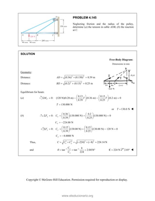 Copyright © McGraw-Hill Education. Permission required for reproduction or display.
PROBLEM 4.145
Neglecting friction and the radius of the pulley,
determine (a) the tension in cable ADB, (b) the reaction
at C.
SOLUTION
Free-Body Diagram:
Dimensions in mm
Geometry:
Distance: 2 2
(0.36) (0.150) 0.39 m
AD   
Distance: 2 2
(0.2) (0.15) 0.25 m
BD   
Equilibrium for beam:
(a)
0.15 0.15
0: (120 N)(0.28 m) (0.36 m) (0.2 m) 0
0.39 0.25
C
M T T
   
    
   
   
130.000 N
T 
or 130.0 N
T  
(b)
0.36 0.2
0: (130.000 N) (130.000 N) 0
0.39 0.25
x x
F C
   
    
   
   
224.00 N
x
C  
0.15 0.15
0: (130.00 N) (130.00 N) 120 N 0
0.39 0.25
y y
F C
   
     
   
   
8.0000 N
y
C  
Thus, 2 2 2 2
( 224) ( 8) 224.14 N
x y
C C C
      
and 1 1 8
tan tan 2.0454
224
y
x
C
C
  
    224 N

C 2.05 
www.elsolucionario.org
 