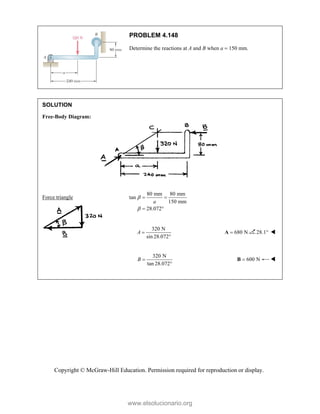 Copyright © McGraw-Hill Education. Permission required for reproduction or display.
PROBLEM 4.148
Determine the reactions at A and B when a  150 mm.
SOLUTION
Free-Body Diagram:
Force triangle
80 mm 80 mm
tan
150 mm
28.072
a


 
 
320 N
sin 28.072
A 

680 N

A 28.1 
320 N
tan 28.072
B 

600 N

B 

www.elsolucionario.org
 