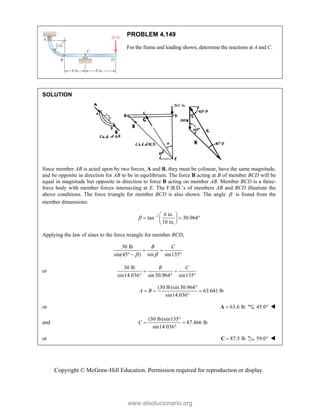 Copyright © McGraw-Hill Education. Permission required for reproduction or display.
PROBLEM 4.149
For the frame and loading shown, determine the reactions at A and C.
SOLUTION
Since member AB is acted upon by two forces, A and B, they must be colinear, have the same magnitude,
and be opposite in direction for AB to be in equilibrium. The force B acting at B of member BCD will be
equal in magnitude but opposite in direction to force B acting on member AB. Member BCD is a three-
force body with member forces intersecting at E. The F.B.D.’s of members AB and BCD illustrate the
above conditions. The force triangle for member BCD is also shown. The angle  is found from the
member dimensions:
1 6 in.
tan 30.964
10 in.
   
  
 
 
Applying the law of sines to the force triangle for member BCD,
30 lb
sin(45 ) sin sin135
B C
 
 
  
or
30 lb
sin14.036 sin30.964 sin135
B C
 
  
(30 lb)sin30.964
63.641 lb
sin14.036
A B

  

or 63.6 lb

A 45.0 
and
(30 lb)sin135
87.466 lb
sin14.036
C

 

or 87.5 lb

C 59.0 
www.elsolucionario.org
 