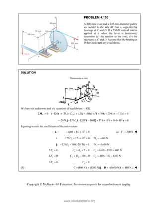 Copyright © McGraw-Hill Education. Permission required for reproduction or display.
PROBLEM 4.150
A 200-mm lever and a 240-mm-diameter pulley
are welded to the axle BE that is supported by
bearings at C and D. If a 720-N vertical load is
applied at A when the lever is horizontal,
determine (a) the tension in the cord, (b) the
reactions at C and D. Assume that the bearing at
D does not exert any axial thrust.
SOLUTION
Dimensions in mm
We have six unknowns and six equations of equilibrium. —OK
0: ( 120 ) ( ) (120 160 ) (80 200 ) ( 720 ) 0
C x y
D D T
            
M k i j j k i k i j
3 3
120 120 120 160 57.6 10 144 10 0
x y
D D T T
        
j i k j i k
Equating to zero the coefficients of the unit vectors:
:
k 3
120 144 10 0
T
    (a) 1200 N
T  
:
i 3
120 57.6 10 0 480 N
y y
D D
    
: 120 160(1200 N) 0
x
D
  
j 1600 N
x
D  
0:
x
F
  0
x x
C D T
   1600 1200 400 N
x
C   
0:
y
F
  720 0
y y
C D
   480 720 1200 N
y
C   
0:
z
F
  0
z
C 
(b) (400 N) (1200 N) ; (1600 N) (480 N)
    
C i j D i j 
www.elsolucionario.org
 
