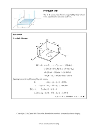 Copyright © McGraw-Hill Education. Permission required for reproduction or display.
PROBLEM 4.151
The 45-lb square plate shown is supported by three vertical
wires. Determine the tension in each wire.
SOLUTION
Free-Body Diagram:
/ / /
0: ( 45 lb) 0
B C B C A B A G B
M T T
        
r j r j r j
[ (20 in.) (15 in.) ] (20 in.)
C A
T T
    
i k j k j

[ (10 in.) (10 in.) ] [ (45 lb) ] 0
     
i k j
20 15 20 450 450 0
C C A
T T T
     
k i i k i
Equating to zero the coefficients of the unit vectors,
:
k 20 450 0
C
T
   ; 22.5 lb
C
T 
:
i 15(22.5) 20 450 0
A
T
    ; 5.625 lb
A
T 
0:
y
F
  45 lb 0
A B C
T T T
   
5.625 lb 22.5 lb 45 lb 0
B
T
    ; 16.875 lb
B
T  
5.63 lb; 16.88 lb; 22.5 lb
A B C
T T T
   
www.elsolucionario.org
 
