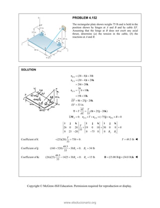 Copyright © McGraw-Hill Education. Permission required for reproduction or display.
PROBLEM 4.152
The rectangular plate shown weighs 75 lb and is held in the
position shown by hinges at A and B and by cable EF.
Assuming that the hinge at B does not exert any axial
thrust, determine (a) the tension in the cable, (b) the
reactions at A and B.
SOLUTION
/
/
/
/ / /
(38 8) 30
(30 4) 20
26 20
38
10
2
19 10
8 25 20
33 in.
(8 25 20 )
33
0: ( 75 ) 0
  
  
 
 
 
  

   
        




B A
E A
G A
A E A G A B A
EF
EF
AE T
T
AE
T B
r i i
r i k
i k
r i k
i k
i j k
T i j k
M r r j r
26 0 20 19 0 10 30 0 0 0
33
8 25 20 0 75 0 0 y z
T
B B
  
 
i j k i j k i j k
Coefficient of i: (25)(20) 750 0:
33
T
   49.5 lb
T  
Coefficient of j:
49.5
(160 520) 30 0: 34 lb
33
z z
B B
   
Coefficient of k:
49.5
(26)(25) 1425 30 0: 15 lb
33
y y
B B
    (15.00 lb) (34.0 lb)
 
B j k 



www.elsolucionario.org
 