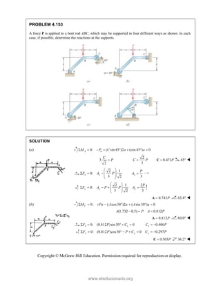 Copyright © McGraw-Hill Education. Permission required for reproduction or display.
PROBLEM 4.153
A force P is applied to a bent rod ABC, which may be supported in four different ways as shown. In each
case, if possible, determine the reactions at the supports.
SOLUTION
(a) 0: ( sin 45 )2 (cos45 ) 0
A a
M P C a a
       
3
2
C
P

2
3
C P
 0.471P

C 45° 
2 1
0:
3 2
x x
F A P
 
    
 
  3
x
P
A 
2 1 2
0:
3 3
2
y y y
P
F A P P A
 
    
 
 
 
0.745P

A 63.4° 
(b) 0: ( cos 30 )2 ( sin 30 ) 0
       
C
M Pa A a A a
(1.732 0.5) 0.812
A P A P
  
0.812P

A 60.0° 
0: (0.812 )sin30 0
x x
F P C
     0.406
x
C P
 
0: (0.812 )cos30 0
y y
F P P C
      0.297
y
C P
 
0.503P

C 36.2° 
www.elsolucionario.org
 