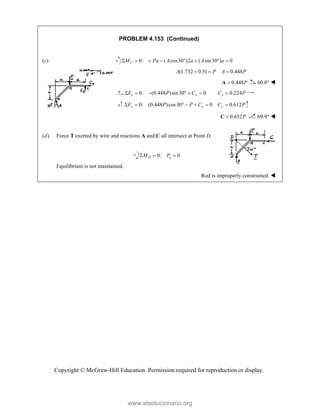 Copyright © McGraw-Hill Education. Permission required for reproduction or display.
PROBLEM 4.153 (Continued)
(c) 0: ( cos30 )2 ( sin30 ) 0
C
M Pa A a A a
       
(1.732 0.5) 0.448
A P A P
  
0.448P

A 60.0° 
0: (0.448 )sin30 0 0.224
x x x
F P C C P
      
0: (0.448 )cos30 0 0.612
y y y
F P P C C P
      
0.652P

C 69.9° 

(d) Force T exerted by wire and reactions A and C all intersect at Point D.
0: 0
D a
M P
  
Equilibrium is not maintained.
Rod is improperly constrained. 
www.elsolucionario.org
 
