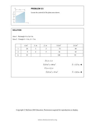 Copyright © McGraw-Hill Education. Permission required for reproduction or display.
PROBLEM 5.5
Locate the centroid of the plane area shown.
SOLUTION
Area 1: Rectangle 6 in. by 4 in.
Area 2: Triangle b = 6 in., h = 3 in.
2
, in
A , in
x , in
y 3
,in
xA 3
,in
yA
1 24 3 2 72 48
2 9 4 5 36 45
 33 108 93
X A x A
 
2 3
(33in ) 108 in
X  3.27 in.
X  
Y A y A
  
2 3
(33 in ) 93 in
Y  2.82 in.
Y  

www.elsolucionario.org
 
