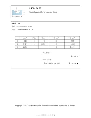 Copyright © McGraw-Hill Education. Permission required for reproduction or display.
PROBLEM 5.7
Locate the centroid of the plane area shown.
SOLUTION
Area 1: Rectangle 16 in. by 8 in.
Area 2: Semicircle radius of 5 in.
2
, in
A , in
x , in
y 3
,in
xA 3
,in
yA
1 128 0 4 0 512
2 -39.27 0 5.878 0 -230.83
 88.73 0 281.17
X A x A
 
0 in.
X  
Y A y A
  
2 3
(88.73 in ) 281.17 in
Y  3.17 in.
Y  

www.elsolucionario.org
 