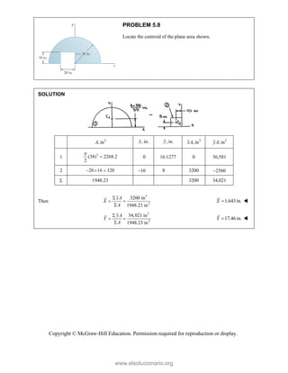 Copyright © McGraw-Hill Education. Permission required for reproduction or display.
PROBLEM 5.8
Locate the centroid of the plane area shown.
SOLUTION
2
, in
A , in.
x , in.
y 3
, in
xA 3
, in
yA
1
2
(38) 2268.2
2

 0 16.1277 0 36,581
2 20 16 320
   10 8 3200 2560
 1948.23 3200 34,021
Then
3
2
3200 in
1948.23 in
xA
X
A

 

1.643in.
X  
3
2
34,021 in
1948.23 in
yA
Y
A

 

17.46 in.
Y  
www.elsolucionario.org
 