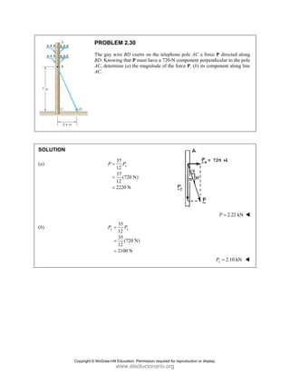 PROBLEM 2.30
The guy wire BD exerts on the telephone pole AC a force P directed along
BD. Knowing that P must have a 720-N component perpendicular to the pole
AC, determine (a) the magnitude of the force P, (b) its component along line
AC.
SOLUTION
(a)
37
12
37
(720 N)
12
2220 N
=
=
=
x
P P
2.22 kN
P =
(b)
35
12
35
(720 N)
12
2100 N
y x
P P
=
=
=
2.10 kN
=
y
P
Copyright © McGraw-Hill Education. Permission required for reproduction or display.
www.elsolucionario.org
 