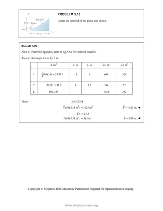Copyright © McGraw-Hill Education. Permission required for reproduction or display.
PROBLEM 5.10
Locate the centroid of the plane area shown.
SOLUTION
Area 1: Parabolic Spandrel, refer to fig 5.8A for centroid location.
Area 2: Rectangle 16 in. by 3 in.
2
, in.
A , in.
x , in.
y 3
, in
xA 3
, in
yA
1
1
(10)(16) 53.333
3
 12 6 640 320
2 (3)(16) 48.0
 8 1.5 384 72
 101.333 1024 392
Then XA xA
 
2 3
(101.333 in ) 1024 in
X  10.11in.
X  
2 3
(101.333 in ) 393 in
YA yA
Y
 
 3.88 in.
Y  
www.elsolucionario.org
 