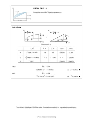 Copyright © McGraw-Hill Education. Permission required for reproduction or display.
PROBLEM 5.13
Locate the centroid of the plane area shown.
SOLUTION
Dimensions in in.
2
, in
A , in.
x , in.
y 3
, in
xA 3
, in
yA
1
2
(4)(8) 21.333
3
 4.8 1.5 102.398 32.000
2
1
(4)(8) 16.0000
2
   5.3333 1.33333 85.333 21.333
 5.3333 17.0650 10.6670
Then X A xA
  
2 3
(5.3333in ) 17.0650 in
X  or 3.20 in.
X  
and Y A yA
  
2 3
(5.3333in ) 10.6670 in
Y  or 2.00 in.
Y  
www.elsolucionario.org
 