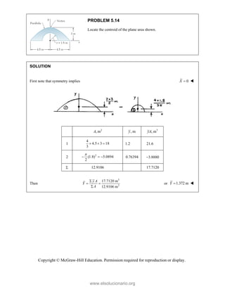 Copyright © McGraw-Hill Education. Permission required for reproduction or display.
PROBLEM 5.14
Locate the centroid of the plane area shown.
SOLUTION
First note that symmetry implies 0
X  

2
, m
A , m
y 3
, m
yA
1
4
4.5 3 18
3
   1.2 21.6
2
2
(1.8) 5.0894
2

   0.76394 3.8880
 12.9106 17.7120

Then
3
2
17.7120 m
12.9106 m
y A
Y
A

 

or 1.372 m
Y  
www.elsolucionario.org
 