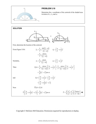 Copyright © McGraw-Hill Education. Permission required for reproduction or display.
PROBLEM 5.16
Determine the y coordinate of the centroid of the shaded area
in terms of r1, r2, and .
SOLUTION
First, determine the location of the centroid.
From Figure 5.8A:
 
 
 
2 2
2 2 2 2
2
2
2
sin
2
3 2
2 cos
3
y r A r
r



 




  
  
 
  


Similarly,
 
2
1 1 1 1
2
2 cos
3 2
y r A r

 


 
  
 
  
Then
   
 
2 2
2 2 1 1
2 2
3 3
2 1
2 cos 2 cos
3 2 3 2
2
cos
3
yA r r r r
r r
 
   
 
 

   
   
    
   
   
 
   
   
 
and
 
2 2
2 1
2 2
2 1
2 2
2
A r r
r r
 
 


   
    
   
   
 
  
 
 
Now Y A yA
  
   
2 2 3 3
2 1 2 1
2
cos
2 3
Y r r r r

 
 
 
   
 
 
 
 
3 3
2 1
2 2
2 1
2 2cos
3 2
r r
Y
r r

 
 
  
   
  
  
 

www.elsolucionario.org
 