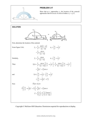 Copyright © McGraw-Hill Education. Permission required for reproduction or display.
PROBLEM 5.17
Show that as r1 approaches r2, the location of the centroid
approaches that for an arc of circle of radius 1 2
( )/2.
r r

SOLUTION
First, determine the location of the centroid.
From Figure 5.8A:
 
 
 
2 2
2 2 2 2
2
2
2
sin
2
3 2
2 cos
3
y r A r
r



 




  
  
 
  


Similarly,
 
2
1 1 1 1
2
2 cos
3 2
y r A r

 


 
  
 
  
Then
   
 
2 2
2 2 1 1
2 2
3 3
2 1
2 cos 2 cos
3 2 3 2
2
cos
3
yA r r r r
r r
 
   
 
 

   
   
    
   
   
 
   
   
 
and
 
2 2
2 1
2 2
2 1
2 2
2
A r r
r r
 
 


   
    
   
   
 
  
 
 
Now Y A yA
  
   
2 2 3 3
2 1 2 1
3 3
2 1
2 2
2 1
2
cos
2 3
2 2cos
3 2
Y r r r r
r r
Y
r r

 

 
 
 
   
 
 
 
 
 
  
   
  
  
 
www.elsolucionario.org
 