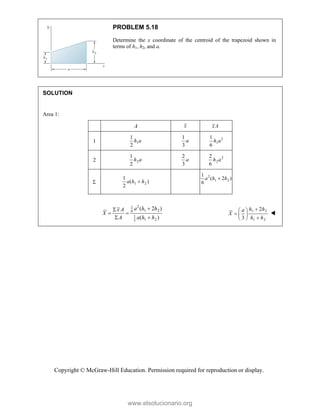 Copyright © McGraw-Hill Education. Permission required for reproduction or display.
PROBLEM 5.18
Determine the x coordinate of the centroid of the trapezoid shown in
terms of h1, h2, and a.
SOLUTION
Area 1:
A x xA
1 1
1
2
h a
1
3
a 2
1
1
6
h a
2 2
1
2
h a
2
3
a 2
2
2
6
h a
 1 2
1
( )
2
a h h

2
1 2
1
( 2 )
6
a h h

2
1
1 2
6
1
1 2
2
( 2 )
( )
a h h
x A
X
A a h h


 
 
1 2
1 2
2
3
h h
a
X
h h

 
   
 

www.elsolucionario.org
 