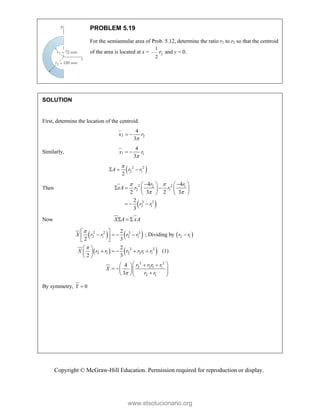 Copyright © McGraw-Hill Education. Permission required for reproduction or display.
PROBLEM 5.19
For the semiannular area of Prob. 5.12, determine the ratio r1 to r2 so that the centroid
of the area is located at x = 2
1
2
r
 and y = 0.
SOLUTION
First, determine the location of the centroid.
2 2
4
3
x r

 
Similarly, 1 1
4
3
x r

 
 
2 2
2 1
2
A r r

  
Then
 
2 2
2 1
2 1
3 3
2 1
4 4
2 3 2 3
2
3
r r
xA r r
r r
 
 
 
   
  
   
   
  
Now X A xA
  
     
   
2 2 3 3
2 1 2 1 2 1
2 2
2 1 2 2 1 1
2 2
2 2 1 1
2 1
2
; Dividing by
2 3
2
(1)
2 3
4
3
X r r r r r r
X r r r r r r
r r r r
X
r r



 
    
 
 
 
    
 
 
 
 
 
   
  

  
By symmetry, 0
Y 
www.elsolucionario.org
 