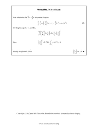 Copyright © McGraw-Hill Education. Permission required for reproduction or display.
PROBLEM 5.19 (Continued)
Now substituting for 2
1
2
X r
  in equation (1) gives.
  2 2
2 2 1 2 1 2 1
1 2
( r )
2 2 3
r r r r r r

  
     
  
  
(1)
Dividing through by 2 and 2/3,
r

2
1 1 1
2 2 2
3
1 1
2 4
r r r
r r r
    
  
   
   
  
     
Then
2
1 1
2 2
0.1781 0.1781 0
r r
r r
   
  
   
   
Solving the quadratic yields, 1
2
0.520
r
r
 

 
 

www.elsolucionario.org
 