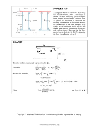 Copyright © McGraw-Hill Education. Permission required for reproduction or display.
PROBLEM 5.20
A composite beam is constructed by bolting
four plates to four 60  60  12-mm angles as
shown. The bolts are equally spaced along the
beam, and the beam supports a vertical load.
As proved in mechanics of materials, the
shearing forces exerted on the bolts at A and B
are proportional to the first moments with
respect to the centroidal x-axis of the red-
shaded areas shown, respectively, in parts a
and b of the figure. Knowing that the force
exerted on the bolt at A is 280 N, determine
the force exerted on the bolt at B.
SOLUTION
From the problem statement, F is proportional to .
x
Q
Therefore,
( )
, or
( ) ( ) ( )
x B
A B
B A
x A x B x A
Q
F F
F F
Q Q Q
 
For the first moments,
3
3
12
( ) 225 (300 12)
2
831,600 mm
12
( ) ( ) 2 225 (48 12) 2(225 30)(12 60)
2
1,364,688 mm
x A
x B x
Q
Q Q A
 
  
 
 

 
      
 
 

Then
1,364,688
(280 N)
831,600
B
F  or 459 N
B
F  
www.elsolucionario.org
 
