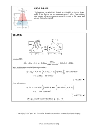 Copyright © McGraw-Hill Education. Permission required for reproduction or display.
PROBLEM 5.21
The horizontal x-axis is drawn through the centroid C of the area shown,
and it divides the area into two component areas A1 and A2. Determine the
first moment of each component area with respect to the x-axis, and
explain the results obtained.
SOLUTION
Length of BD:
0.84in.
0.48 in. (1.44 in. 0.48 in.) 0.48 0.56 1.04 in.
0.84 in. 0.60 in.
BD      

Area above x-axis (consider two triangular areas):
1
3 3
1 1
(0.28 in.) (0.84 in.)(1.04 in.) (0.56 in.) (0.84 in.)(0.48 in.)
2 2
0.122304 in 0.112896 in
A
Q y
   
   
   
   
 
3
1 0.235 in
Q  
Area below x-axis:
2
3 3
1 1
(0.40 in.) (0.60 in.)(1.44 in.) (0.20 in.) (0.60 in.)
2 2
0.1728 in 0.0624 in
Q yA
   
    
   
   
  
3
2 0.235 in
Q   
2
| | | |,
Q Q
 since C is centroid and thus, 0
Q y A
  
www.elsolucionario.org
 