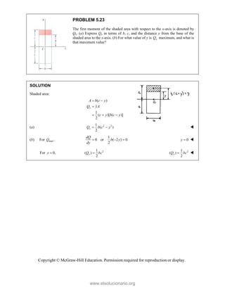 Copyright © McGraw-Hill Education. Permission required for reproduction or display.
PROBLEM 5.23
The first moment of the shaded area with respect to the x-axis is denoted by
Qx. (a) Express Qx in terms of b, c, and the distance y from the base of the
shaded area to the x-axis. (b) For what value of y is x
Q maximum, and what is
that maximum value?
SOLUTION
Shaded area:
( )
1
( )[ ( )]
2
x
A b c y
Q yA
c y b c y
 

  
(a) 2 2
1
( )
2
x
Q b c y
  
(b) For max,
Q
1
0 or ( 2 ) 0
2
dQ
b y
dy
   0
y  
For 0,
y  2
1
( )
2
x
Q bc
 2
1
( )
2
x
Q bc
 
www.elsolucionario.org
 