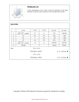 Copyright © McGraw-Hill Education. Permission required for reproduction or display.
PROBLEM 5.25
A thin, homogeneous wire is bent to form the perimeter of the figure
indicated. Locate the center of gravity of the wire figure thus formed.
SOLUTION
L, mm , mm
x , mm
y 2
, mm
xL 2
, mm
yL
1 2 2
24 12 26.833
  12  322 
2 32 24 28 768 896
3 42 3 44 126 1848
4 32 18 28 576 896
5 2 2
18 12 21.633
  9 6 194.697 129.798
 154.466   3930.8
Then X L x L
  
(154.466) 445.30
X  or 2.88 mm
X  
Y L y L
  
(154.466) 3930.8
Y  or 25.4 mm
Y  
www.elsolucionario.org
 