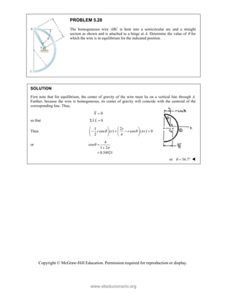 Copyright © McGraw-Hill Education. Permission required for reproduction or display.
PROBLEM 5.28
The homogeneous wire ABC is bent into a semicircular arc and a straight
section as shown and is attached to a hinge at A. Determine the value of  for
which the wire is in equilibrium for the indicated position.
SOLUTION
First note that for equilibrium, the center of gravity of the wire must lie on a vertical line through A.
Further, because the wire is homogeneous, its center of gravity will coincide with the centroid of the
corresponding line. Thus,
0
X 
so that 0
x L
 
Then
1 2
cos ( ) cos ( ) 0
2
r
r r r r
  

   
   
   
   
or
4
cos
1 2
0.54921





or 56.7
   
www.elsolucionario.org
 
