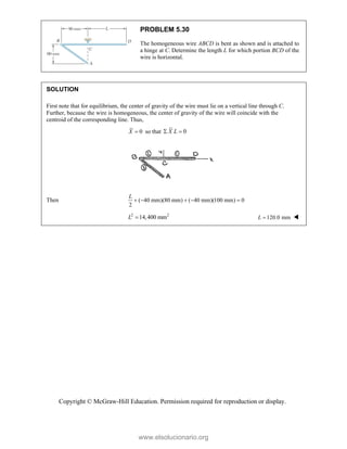 Copyright © McGraw-Hill Education. Permission required for reproduction or display.
PROBLEM 5.30
The homogeneous wire ABCD is bent as shown and is attached to
a hinge at C. Determine the length L for which portion BCD of the
wire is horizontal.
SOLUTION
First note that for equilibrium, the center of gravity of the wire must lie on a vertical line through C.
Further, because the wire is homogeneous, the center of gravity of the wire will coincide with the
centroid of the corresponding line. Thus,
0

X so that 0
X L
 
Then ( 40 mm)(80 mm) ( 40 mm)(100 mm) 0
2
    
L
2 2
14,400 mm
L  120.0 mm

L 
www.elsolucionario.org
 