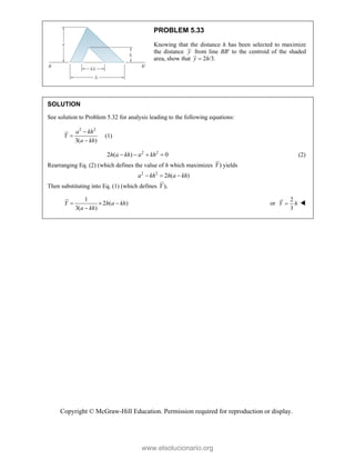 Copyright © McGraw-Hill Education. Permission required for reproduction or display.
PROBLEM 5.33
Knowing that the distance h has been selected to maximize
the distance y from line BB′ to the centroid of the shaded
area, show that 2 /3.
y h

SOLUTION
See solution to Problem 5.32 for analysis leading to the following equations:
2 2
3( )
a kh
Y
a kh



(1)
2 2
2 ( ) 0
h a kh a kh
    (2)
Rearranging Eq. (2) (which defines the value of h which maximizes )
Y yields
2 2
2 ( )
a kh h a kh
  
Then substituting into Eq. (1) (which defines ),
Y
1
2 ( )
3( )
Y h a kh
a kh
  

or
2
3
Y h
 
www.elsolucionario.org
 