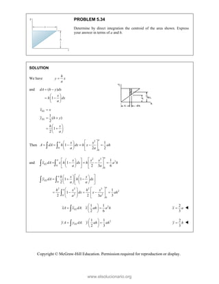 Copyright © McGraw-Hill Education. Permission required for reproduction or display.
PROBLEM 5.34
Determine by direct integration the centroid of the area shown. Express
your answer in terms of a and h.
SOLUTION
We have
h
y x
a

and ( )
1
dA h y dx
x
h dx
a
 
 
 
 
 
1
( )
2
1
2
EL
EL
x x
y h y
h x
a

 
 
 
 
 
Then
2
0
0
1
1
2 2
a
a x x
A dA h dx h x ah
a a
 
 
     
 
 
   
 
and
2 3
2
0
0
1
1
2 3 6
a
a
EL
x x x
x dA x h dx h a h
a a
 
 
 
    
 
 
 
 
   
 
0
2 2 2 3
2
2 2
0
0
1 1
2
1
1
2 2 3
3
a
EL
a
a
h x x
y dA h dx
a a
h x h x
dx x ah
a a
 
   
  
 
   
   
 
   
    
   
 
   
 

2
1 1
:
2 6
EL
xA x dA x ah a h
 
 
 
 

2
3
x a
 
2
1 1
:
2 3
EL
y A y dA y ah ah
 
 
 
 

2
3
y h
 
www.elsolucionario.org
 
