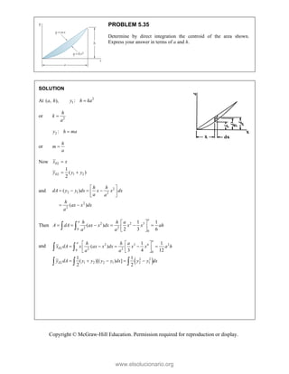 Copyright © McGraw-Hill Education. Permission required for reproduction or display.
PROBLEM 5.35
Determine by direct integration the centroid of the area shown.
Express your answer in terms of a and h.
SOLUTION
At ( , ),
a h 2
1 :
y h ka

or 2
h
k
a

2 :
y h ma

or
h
m
a

Now
1 2
1
( )
2
EL
EL
x x
y y y

 
and 2
2 1 2
2
2
( )
( )
h h
dA y y dx x x dx
a a
h
ax x dx
a
 
   
 
 
 
Then 2 2 3
2 2
0
0
1 1
( )
2 3 6
a
a h h a
A dA ax x dx x x ah
a a
 
     
 
 
 
and
 
2 3 4 2
2 2
0
0
2 2
1 2 2 1 2 1
1 1
( )
3 4 12
1 1
( )[( ) ]
2 2
a
a
EL
EL
h h a
x dA x ax x dx x x a h
a a
y dA y y y y dx y y dx
  
    
  
  
    
 
  
www.elsolucionario.org
 