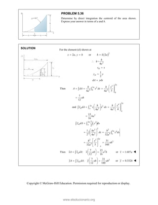 Copyright © McGraw-Hill Education. Permission required for reproduction or display.
PROBLEM 5.36
Determine by direct integration the centroid of the area shown.
Express your answer in terms of a and h.
SOLUTION
For the element (el) shown at
2 ,
x a y h
  or  2
2
h k a

2
=
4
h
k
a

el
x x

1
2
el
y y

dA ydx

2
3
2 2
2 2
0
0
Then
3
4 4
7
12
a
a
h h x
A dA x dx
a a
ah
 
    
 
 

 
2
4
2 2
2 2
2
and
4
4 4
15
16
a
a
el a
a
h h x
x dA x x dx
a a
ha
 
 
   
   
   

 
 
2 2
2
2 2
2 4
2 4
2
2 5
2
4
1
2
1
2 4 32
31
5 160
32
a
el a
a
a
a
a
y dA y dx
hx h
dx x dx
a a
h x
ah
a

 
 
 
 
 
 
 
 
 
 
 
Then 2
7 15
:
12 16
el
xA x dA x ah a h
 
 
 
 
 or 1.607
x a
 
2
7 31
:
12 160
EL
yA y dA y ah ah
 
 
 
 
 or 0.332
y h
 
www.elsolucionario.org
 