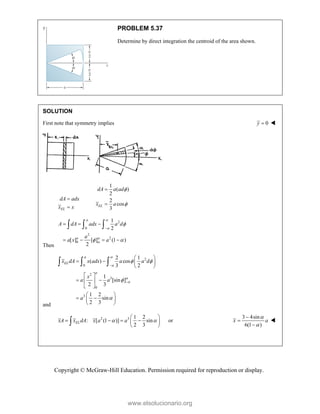 Copyright © McGraw-Hill Education. Permission required for reproduction or display.
PROBLEM 5.37
Determine by direct integration the centroid of the area shown.
SOLUTION
First note that symmetry implies 0
y  
EL
dA adx
x x


1
( )
2
2
cos
3
EL
dA a ad
x a




Then
2
0
2
2
0
1
2
[ ] [ ] (1 )
2





 

  
   
  
a
a
A dA adx a d
a
a x a
and
2
0
2
3
0
3
2 1
( ) cos
3 2
1
[sin ]
2 3
1 2
sin
2 3




 




 
   
 
 
 
 
 
 
 
 
 
  
a
EL
a
x dA x adx a a d
x
a a
a
2 3 1 2
: [ (1 )] sin
2 3
EL
xA x dA x a a
 
 
   
 
 
 or
3 4sin
6(1 )
x a






www.elsolucionario.org
 