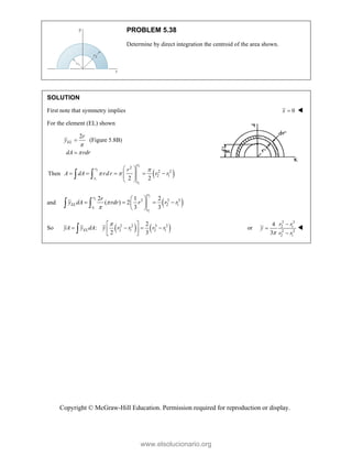 Copyright © McGraw-Hill Education. Permission required for reproduction or display.
PROBLEM 5.38
Determine by direct integration the centroid of the area shown.
SOLUTION
First note that symmetry implies 0
x  
For the element (EL) shown
2
(Figure 5.8B)
EL
r
y
dA rdr




Then  
2
2
1
1
2
2 2
2 1
2 2
r
r
r
r
r
A dA rdr r r

 
 
    
 
 
 
 
and  
2
2
1
1
3 3 3
2 1
2 1 2
( ) 2
3 3
r
r
EL
r
r
r
y dA rdr r r r


 
   
 
 
 
So    
2 2 3 3
2 1 2 1
2
:
2 3
EL
yA y dA y r r r r

 
   
 
 
 or
3 3
2 1
2 2
2 1
4
3
r r
y
r r





www.elsolucionario.org
 
