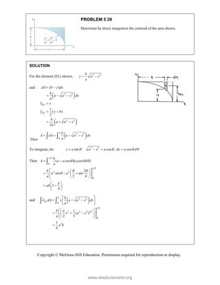 Copyright © McGraw-Hill Education. Permission required for reproduction or display.
PROBLEM 5.39
Determine by direct integration the centroid of the area shown.
SOLUTION
For the element (EL) shown, 2 2
b
y a x
a
 
and
 
 
2 2
2 2
( )
1
( )
2
2
EL
EL
dA b y dx
b
a a x dx
a
x x
y y b
b
a a x
a
 
  

 
  
Then
 
2 2
0
a b
A dA a a x dx
a
   
 
To integrate, let 2 2
sin : cos , cos
x a a x a dx a d
   
   
Then
/2
0
/2
2 2
0
( cos )( cos )
2
sin sin
2 4
1
4
b
A a a a d
a
b
a a
a
ab


  
 


 
 
 
  
 
 
 
 
 
 
 
 

and  
2 2
0
/2
2 2 2 3/2
0
3
1
( )
2 3
1
6
a
EL
b
x dA x a a x dx
a
b a
x a x
a
a b

 
  
 
 
 
 
  
 
 
 
 

 
www.elsolucionario.org
 