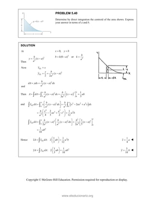 Copyright © McGraw-Hill Education. Permission required for reproduction or display.
PROBLEM 5.40
Determine by direct integration the centroid of the area shown. Express
your answer in terms of a and b.
SOLUTION
At
2
2
0,
(0 ) or
x y b
b
b k a k
a
 
  
Then
2
2
( )
b
y x a
a
 
Now
2
2
( )
2 2
EL
EL
x x
y b
y x a
a

  
and
2
2
( )
b
dA ydx x a dx
a
  
Then  
3
2
2 2
0 0
1
( )
3
3
a
a b b
A dA x a dx x a ab
a a
 
     
 
 
and  
2 3 2 2
2 2
0 0
4 2
3 2 2
2
2
2 2 5
2 2 4
0
0
2
( ) 2
2 1
4 3 2 12
1
( ) ( ) ( )
5
2 2
1
10
a a
EL
a
a
EL
b b
x dA x x a dx x ax a x dx
a a
b x a
ax x a b
a
b b b
y dA x a x a dx x a
a a a
ab
 
    
 
 
 
   
 
 
 
   
    
   
   

  
 
Hence 2
1 1
:
3 12
EL
xA x dA x ab a b
 
 
 
 

1
4
x a
 
2
1 1
:
3 10
EL
yA y dA y ab ab
 
 
 
 

3
10
y b
 
www.elsolucionario.org
 