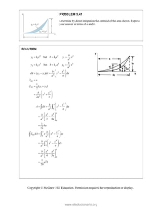 Copyright © McGraw-Hill Education. Permission required for reproduction or display.
PROBLEM 5.41
Determine by direct integration the centroid of the area shown. Express
your answer in terms of a and b.
SOLUTION
2 2 2
1 1 1 1 2
3 3 3
2 2 2 2 3
3
2
2 1 2
1 2
3
2
2
but
but
( )
1
( )
2
2
EL
EL
b
y k x b k a y x
a
b
y k x b k a y x
a
b x
dA y y dx x dx
a
a
x x
y y y
b x
x
a
a
  
  
 
   
 
 
 

 
 
 
 
 
 
3
2
2 0
3 4
2
0
3
2
2
0
4
3
2 0
4 5
2
0
2
3 4
1
12
4 5
1
20
a
a
a
EL
a
a
b x
A dA x dx
a
a
b x x
a
a
ba
b x
x dA x x dx
a
a
b x
x dx
a
a
b x x
a
a
a b
 
  
 
 
 
 
 
 
 

 
 
 
 
 
 
 
 
 
 
 
 
 
 

 
 

www.elsolucionario.org
 