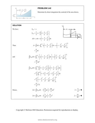 Copyright © McGraw-Hill Education. Permission required for reproduction or display.
PROBLEM 5.42
Determine by direct integration the centroid of the area shown.
SOLUTION
We have
2
2
2
2
1
1
2 2
1
EL
EL
x x
a x x
y y
L L
x x
dA y dx a dx
L L

 
   
 
 
 
 
   
 
 
 
Then
2
2 2 3
2
2 2
0
0
1
2 3
8
3
L
L x x x x
A dA a dx a x
L L
L L
aL
   
      
   
 
   

 
and
2
2 2 3 4
2
2 2
0
0
2
1
2 3 4
10
3
L
L
EL
x x x x x
x dA x a dx a
L L
L L
aL
 
   
     
 
   
 
 
   
 

 
2 2
2
2 2
0
2 2 3 4
2 3 4
0
2
2 2 3 4 5
2 3 4
0
2
1 1
2
1 2 3 2
2
2 2 5
11
5
L
EL
EL
L
a x x x x
y dA a dx
L L
L L
a x x x x
dx
L L L L
a x x x x
x
L L L L
a L
 
   
    
 
   
   
 
   
 
 
    
 
 
 
 
    
 
 

 

Hence, 2
8 10
:
3 3
EL
xA x dA x aL aL
 
 
 
 

5
4
x L
 
2
1 11
:
8 5
EL
yA y dA y a a
 
 
 
 

33
40
y a
 
www.elsolucionario.org
 