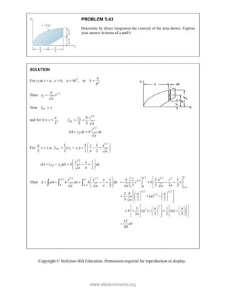 Copyright © McGraw-Hill Education. Permission required for reproduction or display.
PROBLEM 5.43
Determine by direct integration the centroid of the area shown. Express
your answer in terms of a and b.
SOLUTION
For y2 at ,
x a
 2
2
, , or
a
y b a kb k
b
  
Then 1/2
2
b
y x
a

Now EL
x x

and for 0 ,
2
a
x
 
1/2
2
1/2
2
2 2
EL
y b x
y
a
x
dA y dx b dx
a
 
 
For ,
2
a
x a
 
1/2
1 2
1 1
( )
2 2 2
EL
b x x
y y y
a a
 
    
 
 
 
1/2
2 1
1
( )
2
x x
dA y y dx b dx
a
a
 
    
 
 
 
Then
1/2 1/2
/2
0 /2
1
2
a a
a
x x x
A dA b dx b dx
a
a a
 
    
 
 
 
  
/2 3/2 2
3/2
0 /2
3/2 3/2
3/2
2
2
2 2 1
3 3 2 2
2
( )
3 2 2
1 1
( ) ( )
2 2 2 2
13
24
a
a
a
b x x
x b x
a
a a
b a a
a
a
a a
b a a
a
ab
 
 
   
 
 
   
 
   
  
 
   
   
 
 
 
   
 
   
    
 
 
 
   
   
   
 
 
 

www.elsolucionario.org
 