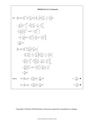 Copyright © McGraw-Hill Education. Permission required for reproduction or display.
PROBLEM 5.43 (Continued)
and
1/2 1/2
/2
0 /2
1
2
a a
EL
a
x x x
x dA x b dx x b dx
a
a a
 
   
   
 
   
   
 
   
 
  
/2 5/2 3 4
5/2
0 /2
5/2 5/2
5/2
3 2
3 2
2
2 2
5 5 3 4
2
( )
5 2 2
1 1
( ) ( )
3 2 4 2
71
240
a
a
a
b x x x
x b
a
a a
b a a
a
a
a a
b a a
a
a b
 
 
   
 
 
   
 
   
  
 
   
   
 
 
 
   
 
   
    
   
 
   
   
   
 
   
 

1/2 1/2
/2
0
1/2 1/2
/2
/2 3
2 2 2
2
0
/2
2 2 2
2
2
1 1
2 2 2
1 1 1
2 2 2 2 3 2
1
( )
4 2 2 6 2 2
a
EL
a
a
a
a
a
b x x
y dA b dx
a a
b x x x x
b dx
a a
a a
b b x x
x
a a a a
b a a b a
a
a a
 
  
 
 
   
    
 
   
   
 
   
 
 
 
   
 
 
   
 
   
 
   
 
 
 
    
    
 
   
   
 
 
 

3
2
11
48
ab

 
 

Hence, 2
13 71
:
24 240
EL
xA x dA x ab a b
 
 
 
 

17
130
x a
 
2
13 11
:
24 48
EL
yA y dA y ab ab
 
 
 
 

11
26
y b
 
www.elsolucionario.org
 