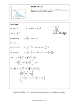 Copyright © McGraw-Hill Education. Permission required for reproduction or display.
PROBLEM 5.44
Determine by direct integration the centroid of the area shown.
Express your answer in terms of a and b.
SOLUTION
For y1 at ,
x a
 2
2
2
2 , 2 , or
b
y b b ka k
a
  
Then 2
1 2
2b
y x
a

By observation, 2 ( 2 ) 2
b x
y x b b
a a
 
    
 
 
Now EL
x x

and for 0 ,
x a
  2 2
1 1
2 2
1 2
and
2
EL
b b
y y x dA y dx x dx
a a
   
For 2 ,
a x a
  2 2
1
2 and 2
2 2
EL
b x x
y y dA y dx b dx
a a
   
     
   
   
Then
2
2
2
0
2
2
3
2
0 0
2
2
2 7
2
3 2 6
a a
a
a
a
b x
A dA x dx b dx
a
a
b x a x
b ab
a
a
 
   
 
 
 
   
    
 
   
 
 
   
  
and
2
2
2
0
2
4 3
2
2
0 0
2 2 2 2 3
2
2
2
2
4 3
1 1
(2 ) ( ) (2 ) ( )
2 3
7
6
a a
EL
a
a a
b x
x dA x x dx x b dx
a
a
b x x
b x
a
a
a b b a a a a
a
a b
 
   
  
 
   
   
 
   
  
   
   
 
   
    
 
   
 

  
www.elsolucionario.org
 