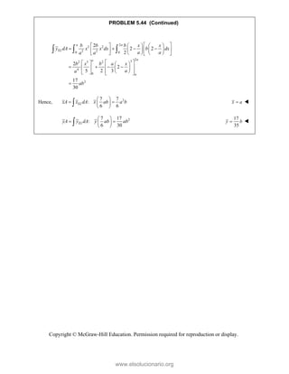 Copyright © McGraw-Hill Education. Permission required for reproduction or display.
PROBLEM 5.44 (Continued)
2
2 2
2 2
0 0
2
3
2 5 2
4
0
2
2
2 2
2
2
2
5 2 3
17
30
a a
EL
a
a
a
b b b x x
y dA x x dx b dx
a a
a a
b x b a x
a
a
ab
 
     
   
 
   
 
     
 
 
   
   
 
   
 
 
   

  
Hence, 2
7 7
:
6 6
EL
xA x dA x ab a b
 
 
 
 
 x a
 
2
7 17
:
6 30
EL
yA y dA y ab ab
 
 
 
 

17
35
y b
 
www.elsolucionario.org
 
