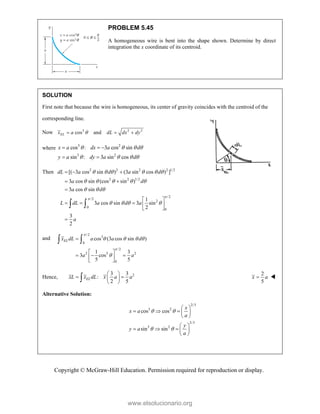Copyright © McGraw-Hill Education. Permission required for reproduction or display.
PROBLEM 5.45
A homogeneous wire is bent into the shape shown. Determine by direct
integration the x coordinate of its centroid.
SOLUTION
First note that because the wire is homogeneous, its center of gravity coincides with the centroid of the
corresponding line.
Now 3 2 2
cos and
EL
x a dL dx dy

  
where
3 2
3 2
cos : 3 cos sin
sin : 3 sin cos
x a dx a d
y a dy a d
   
   
  
 
Then 2 2 2 2 1/2
2 2 1/2
/2
/2
2
0
0
[( 3 cos sin ) (3 sin cos ) ]
3 cos sin (cos sin )
3 cos sin
1
3 cos sin 3 sin
2
3
2
dL a d a d
a d
a d
L dL a d a
a


     
    
  
   
  
 

 
    
 

 
and
/2
3
0
/2
2 5 2
0
cos (3 cos sin )
1 3
3 cos
5 5
EL
x dL a a d
a a


   


 
  
 
 
 
Hence, 2
3 3
:
2 5
EL
xL x dL x a a
 
 
 
 

2
5
x a
 
Alternative Solution:
2/3
3 2
2/3
3 2
cos cos
sin sin
x
x a
a
y
y a
a
 
 
 
    
 
 
    
 
www.elsolucionario.org
 