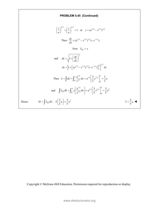 Copyright © McGraw-Hill Education. Permission required for reproduction or display.
PROBLEM 5.45 (Continued)
2/3 2/3
2/3 2/3 3/2
1 or ( )
x y
y a x
a a
   
   
   
   
Then 2/3 2/3 1/2 1/3
( ) ( )
dy
a x x
dx

  
Now EL
x x

and
 
2
1/2
2
2/3 2/3 1/2 1/3
1
1 ( ) ( )
dy
dL
dx
dx a x x dx

 
   
 
 
   
 
Then
1/3
1/3 2/3
1/3
0
0
3 3
2 2
a
a a
L dL dx a x a
x
 
   
 
 
 
and
1/3
1/3 5/3 2
1/3
0
0
3 3
5 5
a
a
EL
a
x dL x dx a x a
x
   
  
   
   
 
 
Hence 2
3 3
:
2 5
EL
xL x dL x a a
 
 
 
 

2
5
x a
 
www.elsolucionario.org
 