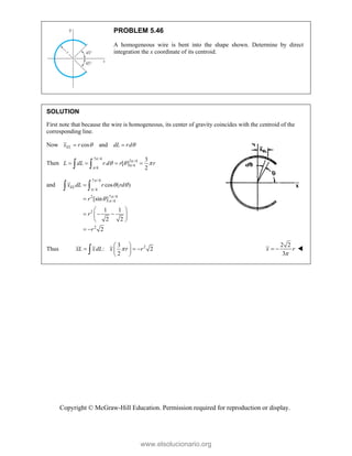 Copyright © McGraw-Hill Education. Permission required for reproduction or display.
PROBLEM 5.46
A homogeneous wire is bent into the shape shown. Determine by direct
integration the x coordinate of its centroid.
SOLUTION
First note that because the wire is homogeneous, its center of gravity coincides with the centroid of the
corresponding line.
Now cos and
EL
x r dL rd
 
 
Then
7 /4
7 /4
/4
/4
3
[ ]
2
L dL r d r r




  
   
 
and
7 /4
/4
7 /4
2
/4
2
2
cos ( )
[sin ]
1 1
2 2
2
EL
x dL r rd
r
r
r




 



 
  
 
 
 
 
Thus 2
3
: 2
2
xL xdL x r r

 
  
 
 

2 2
3
x r

  
www.elsolucionario.org
 