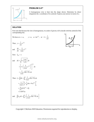 Copyright © McGraw-Hill Education. Permission required for reproduction or display.
PROBLEM 5.47*
A homogeneous wire is bent into the shape shown. Determine by direct
integration the x coordinate of its centroid. Express your answer in terms of a.
SOLUTION
First note that because the wire is homogeneous, its center of gravity will coincide with the centroid of the
corresponding line.
We have at ,
x a
 3/2 1
, , or
y a a ka k
a
  
Then 3/2
1
y x
a

and 1/2
3
2
dy
x
dx a

Now EL
x x

and
2
1/2
2
1/2
1
3
1
2
1
4 9
2
dy
dL dx
dx
x dx
a
a x dx
a
 
   
 
 
 
 
   
 
 
 
 
Then
0
3/2
0
3/2
1
4 9
2
1 2 1
(4 9 )
3 9
2
[(13) 8]
27
1.43971
a
a
L dL a x dx
a
a x
a
a
a
  
 
  
 
 
 

 
and
0
1
4 9
2
a
EL
x dL x a x dx
a
 
 
 
 
 
www.elsolucionario.org
 