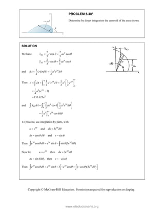 Copyright © McGraw-Hill Education. Permission required for reproduction or display.
PROBLEM 5.48*
Determine by direct integration the centroid of the area shown.
SOLUTION
We have
2 2
cos cos
3 3
2 2
sin sin
3 3
EL
EL
x r ae
y r ae


 
 
 
 
and 2 2
1 1
( )( )
2 2
dA r rd a e d

 
 
Then 2 2 2 2
0
0
2 2
2
1 1 1
2 2 2
1
( 1)
4
133.623
A dA a e d a e
a e
a


 


 
    
 
 

 
and 2 2
0
3 3
0
2 1
cos
3 2
1
cos
3
EL
x dA ae a e d
a e d

 


 
 
 
  
 

 

To proceed, use integration by parts, with
3
u e 
 and 3
3
du e d



cos
dv d
 
 and sin
v 

Then 3 3 3
cos sin sin (3 )
e d e e d
  
    
 
 
Now let 3
u e 
 then 3
3
du e d



sin ,
dv d
 
 then cos
v 
 
Then 3 3 3 3
cos sin 3 cos ( cos )(3 )
e d e e e d
   
     
 
    
 
 
 
www.elsolucionario.org
 