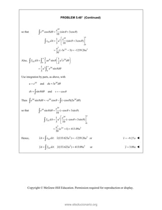 Copyright © McGraw-Hill Education. Permission required for reproduction or display.
PROBLEM 5.48* (Continued)
so that
3
3
3
3
0
3
3 3
cos (sin 3cos )
10
1
(sin 3cos )
3 10
( 3 3) 1239.26
30
EL
e
e d
e
x dA a
a
e a





   
 
 
 
 
 
 
    


Also, 2 2
0
3 3
0
2 1
sin
3 2
1
sin
3
EL
y dA ae a e d
a e d

 


 
 
 
  
 

 

Use integration by parts, as above, with
3
u e 
 and 3
3
du e d



sin
dv d
 
  and cos
v 
 
Then 3 3 3
sin cos ( cos )(3 )
e d e e d
  
    
   
 
so that
3
3
3
3
0
3
3 3
sin ( cos 3sin )
10
1
( cos 3sin )
3 10
( 1) 413.09
30
EL
e
e d
e
y dA a
a
e a





   
 
  
 
  
 
 
  


Hence, 2 3
: (133.623 ) 1239.26
EL
xA x dA x a a
  
 or 9.27
x a
  
2 3
: (133.623 ) 413.09
EL
yA y dA y a a
 
 or 3.09
y a
 
www.elsolucionario.org
 