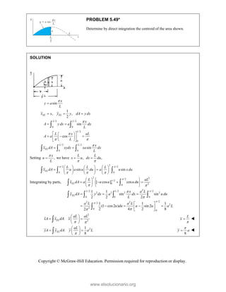 Copyright © McGraw-Hill Education. Permission required for reproduction or display.
PROBLEM 5.49*
Determine by direct integration the centroid of the area shown.
SOLUTION
/2 /2
0 0
/2
0
sin
1
, ,
2
sin
cos
EL EL
L L
L
x
y a
L
x x y y dA y dx
x
A y dx a dx
L
L x aL
A a
L



 

  
 
 
 
  
 
 
 
 
 
/2 /2
0 0
sin
L L
EL
x
x dA xydx xa dx
L

 
  
Setting ,
x
u
L

 we have ,
L
x u

 ,
L
dx du


2
/2 /2
0 0
sin sin
EL
L L L
x dA u a u du a u x du
 
  
     
 
     
     
  
Integrating by parts,
2 2
/2
/2
0 2
0
2
/2 /2 /2
2 2 2 2
0 0 0
/2
2 2
/2
2
2 0
0
[ cos ] cos
1 1
sin sin
2 2 2
1 1 1
(1 cos2 ) sin 2
2 4 2 8
2
EL
L L
EL
L aL
x dA a u u u du
x a L
y dA y dx a dx u du
L
a L a L
u du u u a L





 




   
   
 
 
 
 
  
 
    
 
 
 
   

2
2
:
 
 
 
 
 
 EL
aL aL
xA x dA x


L
x 
2
1
:
8

 
 
 
 
 EL
aL
yA y dA y a L
8


y a 
www.elsolucionario.org
 